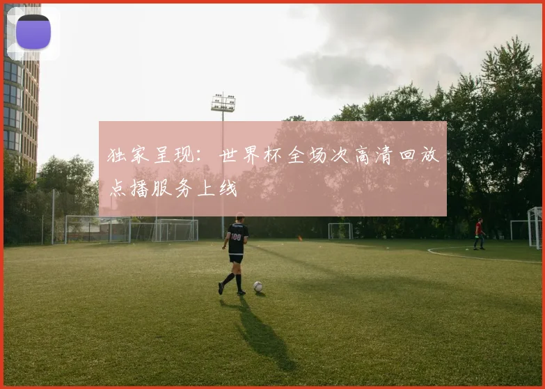 独家呈现：世界杯全场次高清回放点播服务上线