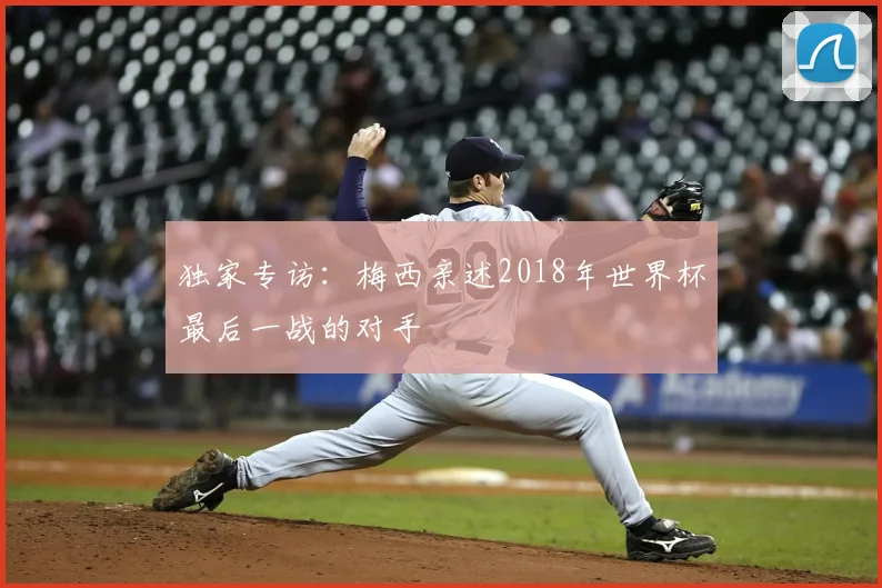 独家专访：梅西亲述2018年世界杯最后一战的对手
