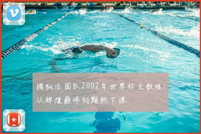 揭秘法国队2002年世界杯主教练:从辉煌巅峰到黯然下课