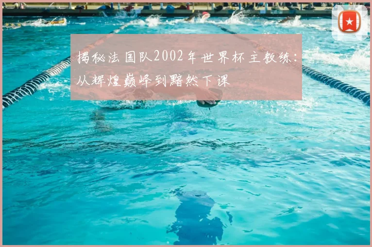 揭秘法国队2002年世界杯主教练：从辉煌巅峰到黯然下课