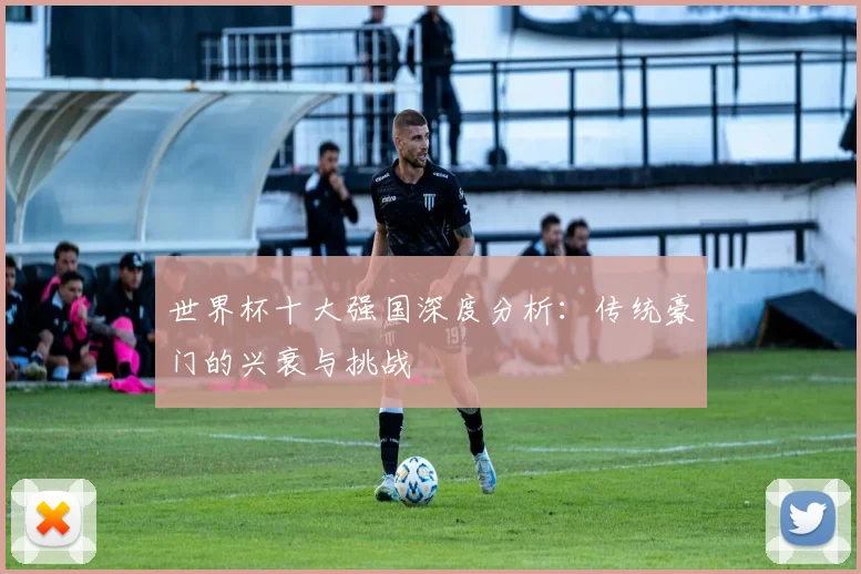 世界杯十大强国深度分析:传统豪门的兴衰与挑战