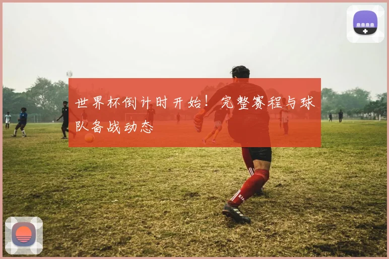 世界杯倒计时开始!完整赛程与球队备战动态