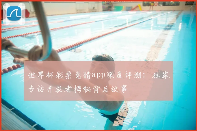 世界杯彩票竞猜app深度评测：独家专访开发者揭秘背后故事
