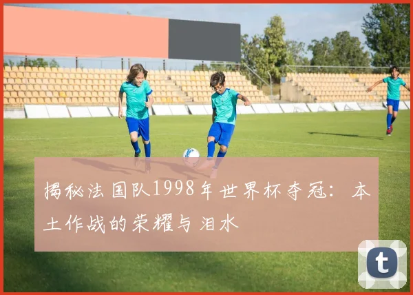 揭秘法国队1998年世界杯夺冠：本土作战的荣耀与泪水