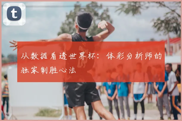 从数据看透世界杯：体彩分析师的独家制胜心法